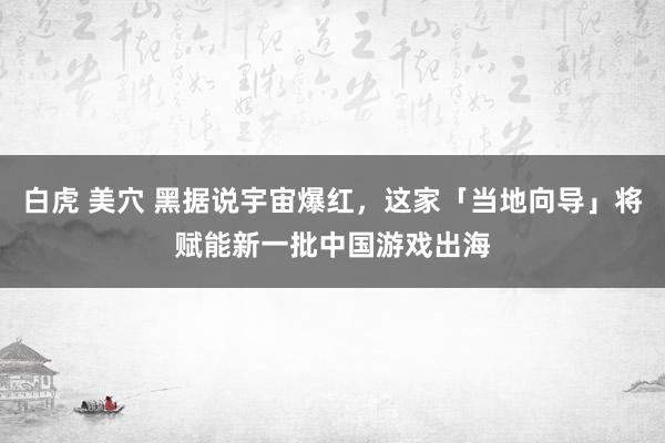 白虎 美穴 黑据说宇宙爆红，这家「当地向导」将赋能新一批中国游戏出海