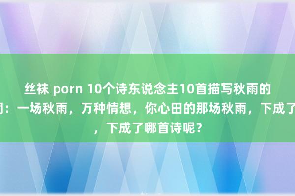 丝袜 porn 10个诗东说念主10首描写秋雨的经典古诗词：一场秋雨，万种情想，你心田的那场秋雨，下成了哪首诗呢？