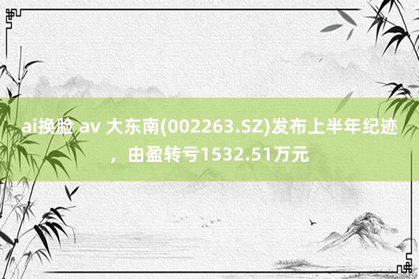 ai换脸 av 大东南(002263.SZ)发布上半年纪迹，由盈转亏1532.51万元