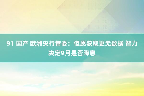 91 国产 欧洲央行管委：但愿获取更无数据 智力决定9月是否降息