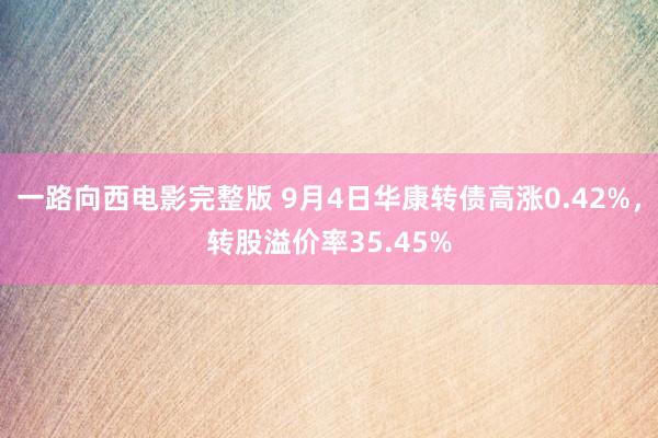 一路向西电影完整版 9月4日华康转债高涨0.42%，转股溢价率35.45%