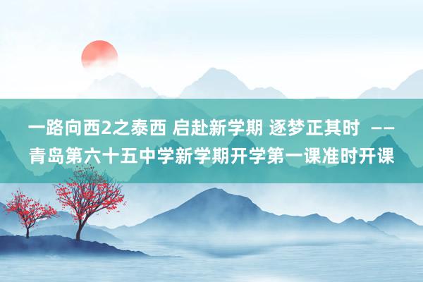 一路向西2之泰西 启赴新学期 逐梦正其时  ——青岛第六十五中学新学期开学第一课准时开课