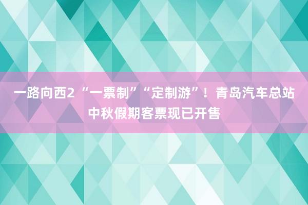 一路向西2 “一票制”“定制游”！青岛汽车总站中秋假期客票现已开售