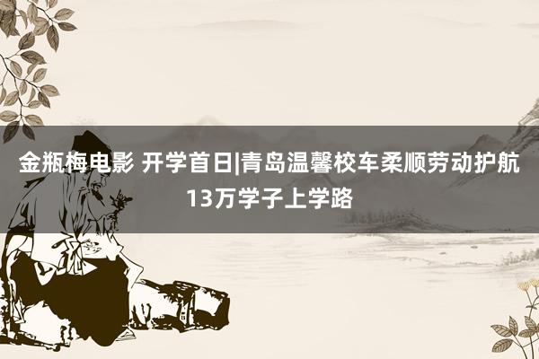 金瓶梅电影 开学首日|青岛温馨校车柔顺劳动护航13万学子上学路