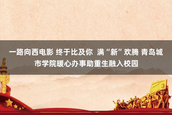 一路向西电影 终于比及你  满“新”欢腾 青岛城市学院暖心办事助重生融入校园