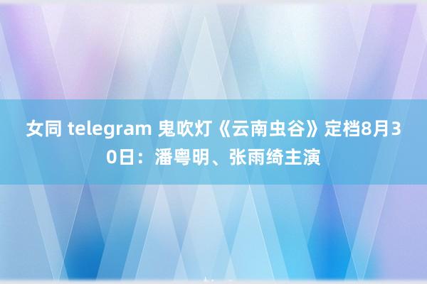 女同 telegram 鬼吹灯《云南虫谷》定档8月30日：潘粤明、张雨绮主演