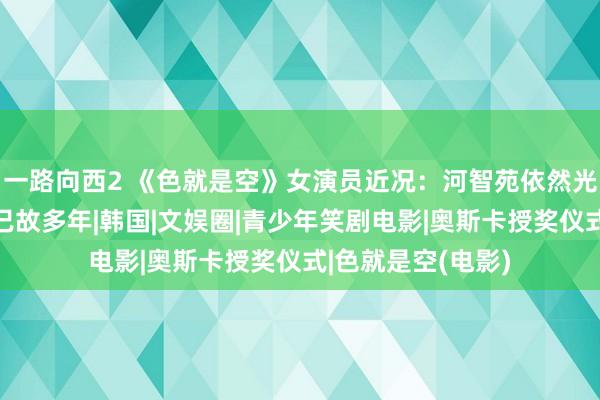 一路向西2 《色就是空》女演员近况：河智苑依然光棍清秀，刘彩英已故多年|韩国|文娱圈|青少年笑剧电影|奥斯卡授奖仪式|色就是空(电影)