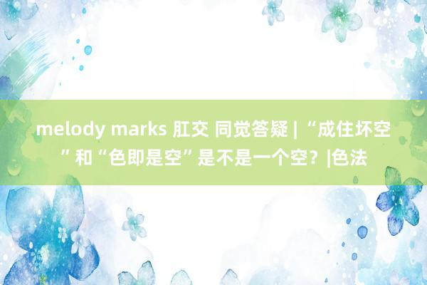 melody marks 肛交 同觉答疑 | “成住坏空”和“色即是空”是不是一个空？|色法