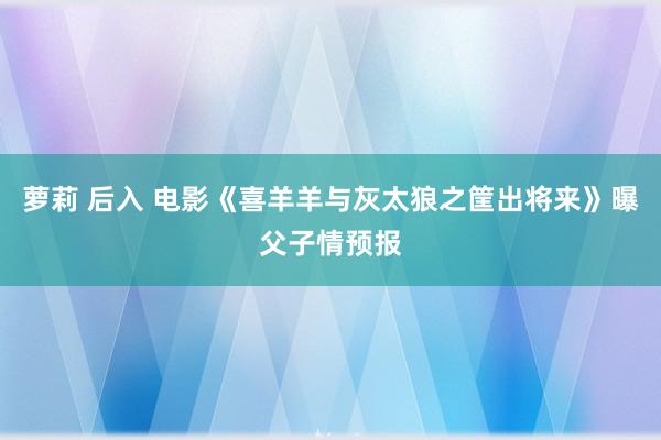 萝莉 后入 电影《喜羊羊与灰太狼之筐出将来》曝父子情预报