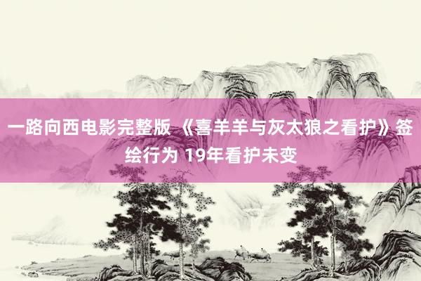 一路向西电影完整版 《喜羊羊与灰太狼之看护》签绘行为 19年看护未变