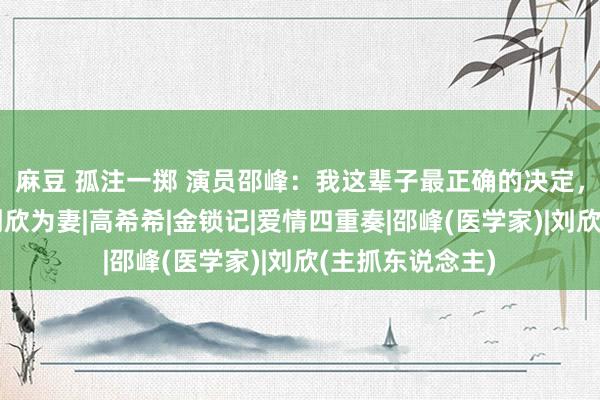 麻豆 孤注一掷 演员邵峰：我这辈子最正确的决定，等于娶了演员刘欣为妻|高希希|金锁记|爱情四重奏|邵峰(医学家)|刘欣(主抓东说念主)