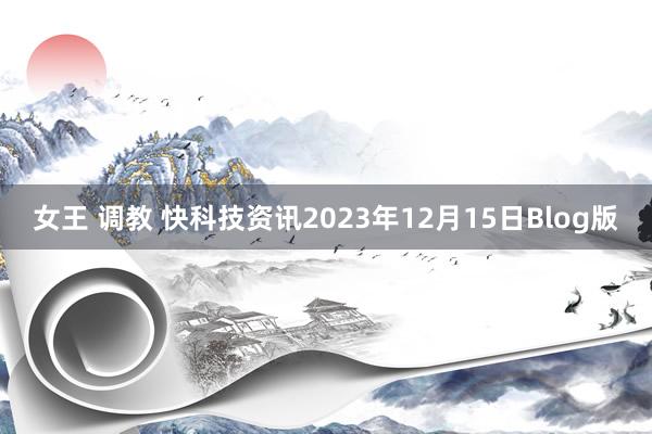 女王 调教 快科技资讯2023年12月15日Blog版