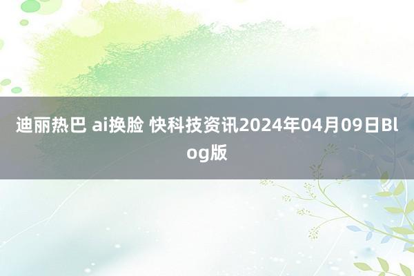 迪丽热巴 ai换脸 快科技资讯2024年04月09日Blog版