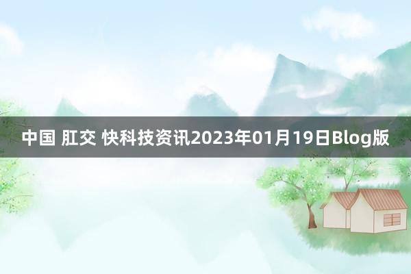 中国 肛交 快科技资讯2023年01月19日Blog版