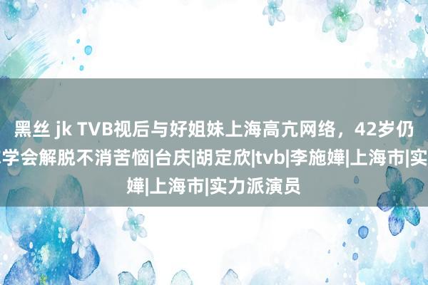 黑丝 jk TVB视后与好姐妹上海高亢网络，42岁仍然光棍称学会解脱不消苦恼|台庆|胡定欣|tvb|李施嬅|上海市|实力派演员