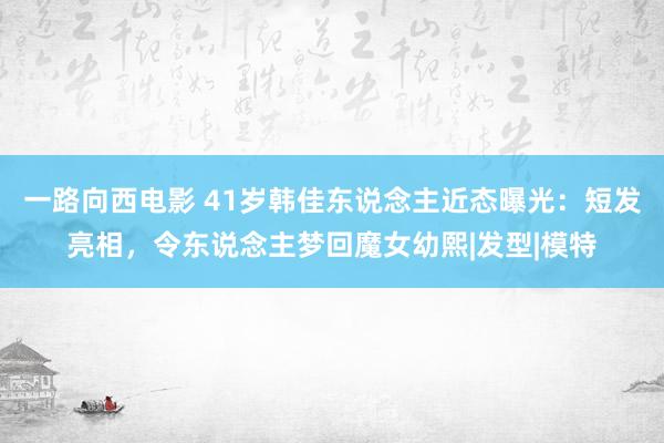 一路向西电影 41岁韩佳东说念主近态曝光：短发亮相，令东说念主梦回魔女幼熙|发型|模特