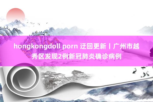 hongkongdoll porn 迂回更新丨广州市越秀区发现2例新冠肺炎确诊病例