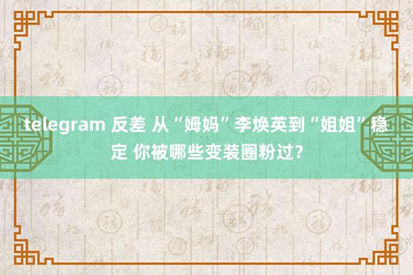 telegram 反差 从“姆妈”李焕英到“姐姐”稳定 你被哪些变装圈粉过？