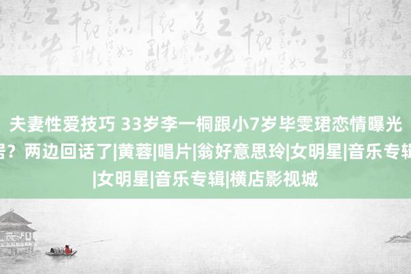 夫妻性爱技巧 33岁李一桐跟小7岁毕雯珺恋情曝光，在横店同居？两边回话了|黄蓉|唱片|翁好意思玲|女明星|音乐专辑|横店影视城