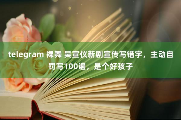 telegram 裸舞 吴宣仪新剧宣传写错字，主动自罚写100遍，是个好孩子