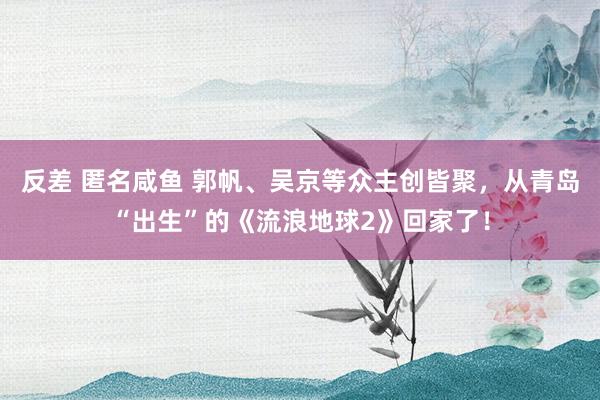 反差 匿名咸鱼 郭帆、吴京等众主创皆聚，从青岛“出生”的《流浪地球2》回家了！