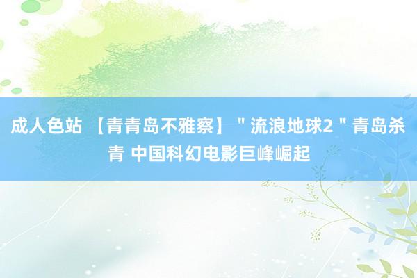 成人色站 【青青岛不雅察】＂流浪地球2＂青岛杀青 中国科幻电影巨峰崛起