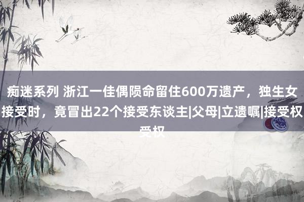 痴迷系列 浙江一佳偶陨命留住600万遗产，独生女接受时，竟冒出22个接受东谈主|父母|立遗嘱|接受权