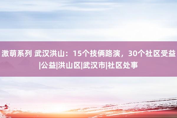 激萌系列 武汉洪山：15个技俩路演，30个社区受益|公益|洪山区|武汉市|社区处事